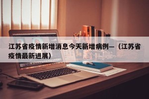 江苏省疫情新增消息今天新增病例—（江苏省疫情最新进展）