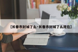 【长春市封城了么·长春市封城了么现在】