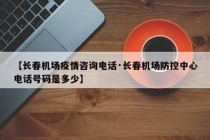【长春机场疫情咨询电话·长春机场防控中心电话号码是多少】