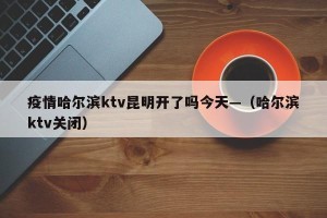 疫情哈尔滨ktv昆明开了吗今天—（哈尔滨ktv关闭）