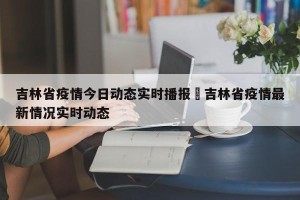 吉林省疫情今日动态实时播报›吉林省疫情最新情况实时动态