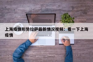 上海疫情形势拉萨最新情况视频：看一下上海疫情