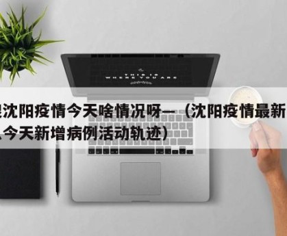 搜沈阳疫情今天啥情况呀—（沈阳疫情最新消息今天新增病例活动轨迹）