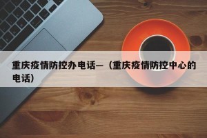 重庆疫情防控办电话—（重庆疫情防控中心的电话）