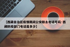 【西藏自治区疫情期间公安联糸电话号码·西藏防疫部门电话是多少】