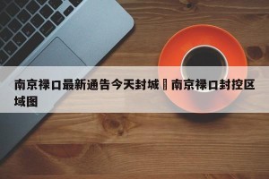 南京禄口最新通告今天封城›南京禄口封控区域图