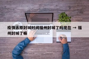 疫情太原封城时间福州封城了吗现在 → 福州封城了嘛