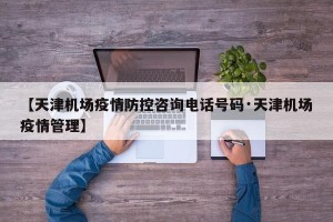 【天津机场疫情防控咨询电话号码·天津机场疫情管理】