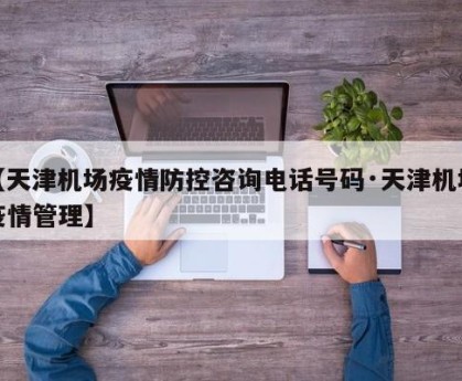 【天津机场疫情防控咨询电话号码·天津机场疫情管理】