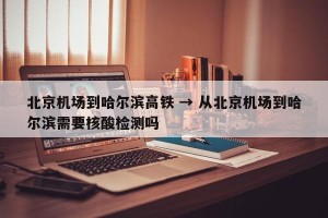 北京机场到哈尔滨高铁 → 从北京机场到哈尔滨需要核酸检测吗