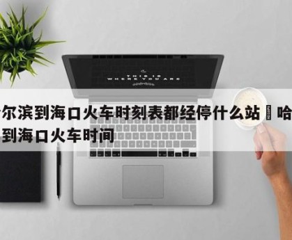 哈尔滨到海口火车时刻表都经停什么站›哈尔滨到海口火车时间
