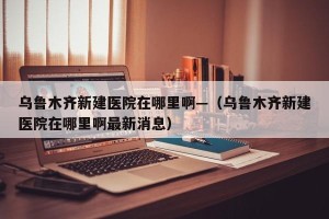 乌鲁木齐新建医院在哪里啊—（乌鲁木齐新建医院在哪里啊最新消息）