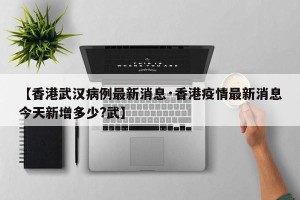 【香港武汉病例最新消息·香港疫情最新消息今天新增多少?武】