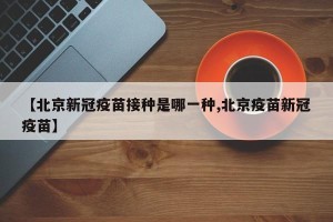 【北京新冠疫苗接种是哪一种,北京疫苗新冠疫苗】