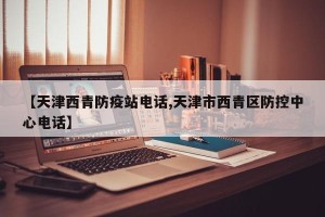 【天津西青防疫站电话,天津市西青区防控中心电话】