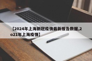 【2024年上海新冠疫情最新报告数据,2o21年上海疫情】