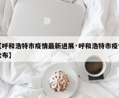 【呼和浩特市疫情最新进展·呼和浩特市疫情公布】