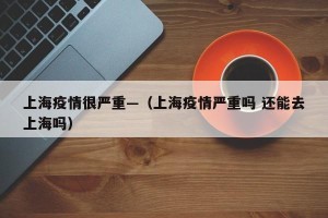 上海疫情很严重—（上海疫情严重吗 还能去上海吗）