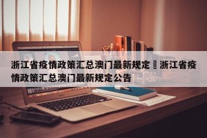 浙江省疫情政策汇总澳门最新规定›浙江省疫情政策汇总澳门最新规定公告