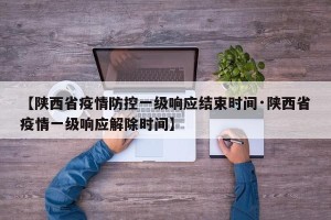 【陕西省疫情防控一级响应结束时间·陕西省疫情一级响应解除时间】