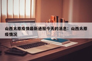 山西太原疫情最新通报今天的消息：山西太原疫情况