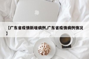 【广东省疫情新增病例,广东省疫情病例情况】