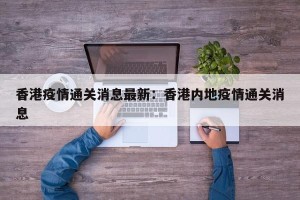 香港疫情通关消息最新：香港内地疫情通关消息