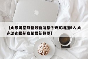 【山东济南疫情最新消息今天又增加9人,山东济南最新疫情最新数据】
