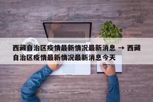 西藏自治区疫情最新情况最新消息 → 西藏自治区疫情最新情况最新消息今天