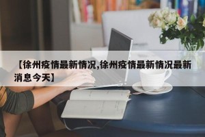 【徐州疫情最新情况,徐州疫情最新情况最新消息今天】
