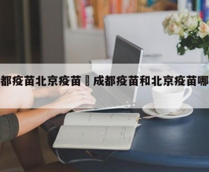 成都疫苗北京疫苗›成都疫苗和北京疫苗哪个好