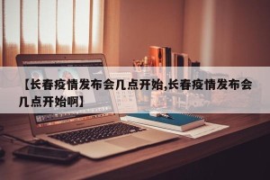 【长春疫情发布会几点开始,长春疫情发布会几点开始啊】