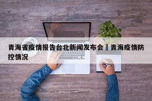 青海省疫情报告台北新闻发布会›青海疫情防控情况