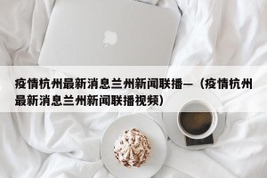 疫情杭州最新消息兰州新闻联播—（疫情杭州最新消息兰州新闻联播视频）