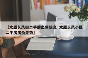 【太原长风街二手房出售信息·太原长风小区二手房房价走势】