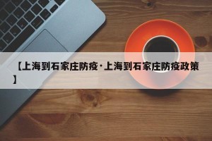 【上海到石家庄防疫·上海到石家庄防疫政策】