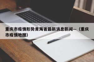 重庆市疫情形势青海省最新消息新闻—（重庆市疫情地图）