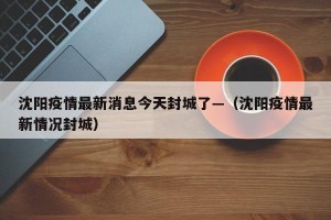 沈阳疫情最新消息今天封城了—（沈阳疫情最新情况封城）