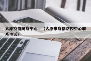太原疫情防疫中心—（太原市疫情防控中心联系电话）