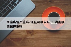 海南疫情严重吗?现在可以去吗 → 海南疫情很严重吗