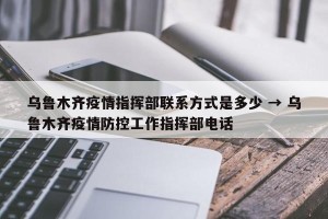 乌鲁木齐疫情指挥部联系方式是多少 → 乌鲁木齐疫情防控工作指挥部电话