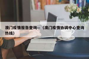 澳门疫情报告查询—（澳门疫情协调中心查询热线）