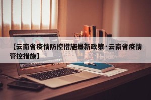 【云南省疫情防控措施最新政策·云南省疫情管控措施】