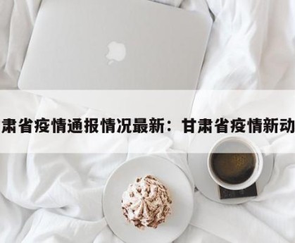 甘肃省疫情通报情况最新：甘肃省疫情新动态