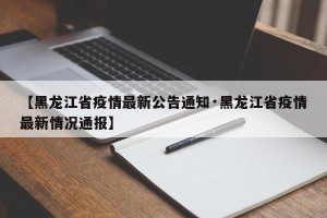 【黑龙江省疫情最新公告通知·黑龙江省疫情最新情况通报】