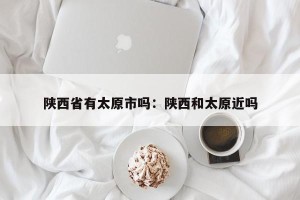 陕西省有太原市吗：陕西和太原近吗