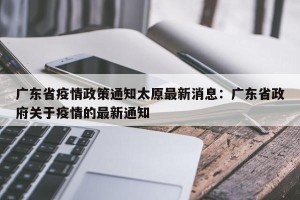 广东省疫情政策通知太原最新消息：广东省政府关于疫情的最新通知