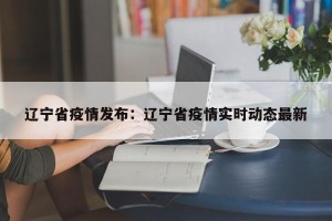 辽宁省疫情发布：辽宁省疫情实时动态最新
