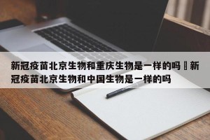 新冠疫苗北京生物和重庆生物是一样的吗›新冠疫苗北京生物和中国生物是一样的吗