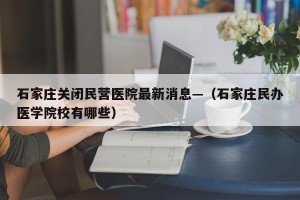 石家庄关闭民营医院最新消息—（石家庄民办医学院校有哪些）